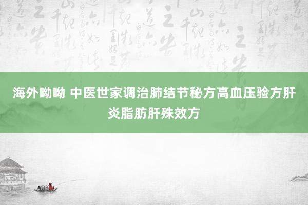 海外呦呦 中医世家调治肺结节秘方高血压验方肝炎脂肪肝殊效方