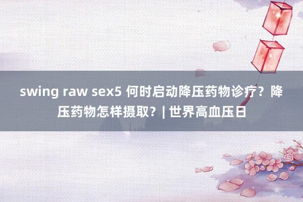 swing raw sex5 何时启动降压药物诊疗？降压药物怎样摄取？| 世界高血压日