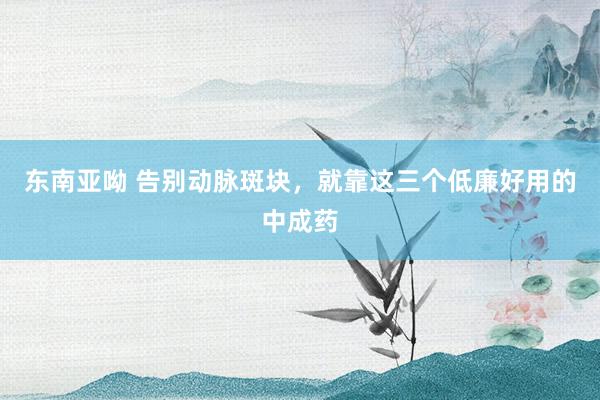 东南亚呦 告别动脉斑块，就靠这三个低廉好用的中成药