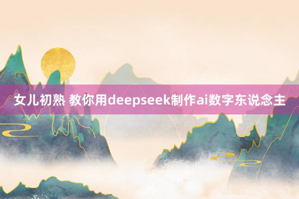 女儿初熟 教你用deepseek制作ai数字东说念主