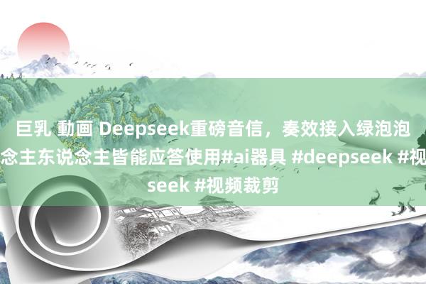 巨乳 動画 Deepseek重磅音信，奏效接入绿泡泡，东说念主东说念主皆能应答使用#ai器具 #deepseek #视频裁剪