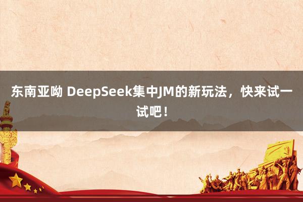 东南亚呦 DeepSeek集中JM的新玩法，快来试一试吧！