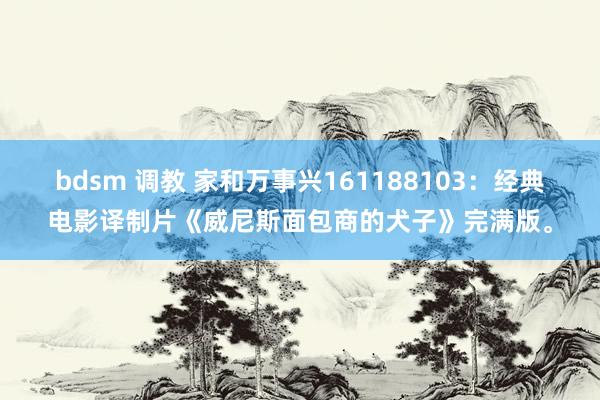 bdsm 调教 家和万事兴161188103：经典电影译制片《威尼斯面包商的犬子》完满版。
