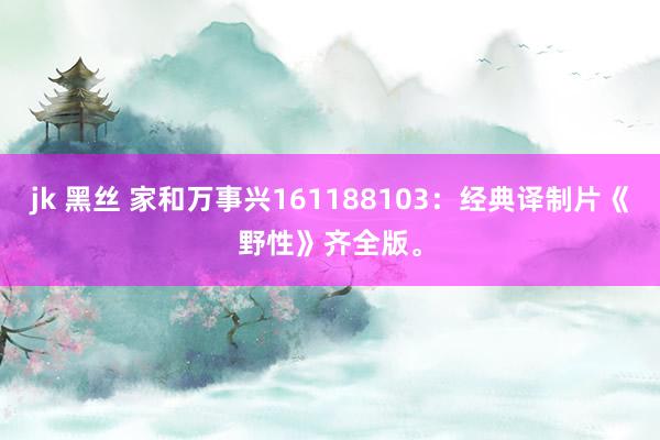 jk 黑丝 家和万事兴161188103：经典译制片《野性》齐全版。